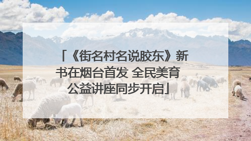 《街名村名说胶东》新书在烟台首发 全民美育公益讲座同步开启