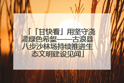 「甘快看」用坚守浇灌绿色希望——古浪县八步沙林场持续推进生态文明建设见闻