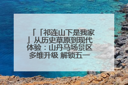 「祁连山下是我家」从历史草原到现代体验：山丹马场景区多维升级 解锁五一文旅新玩法