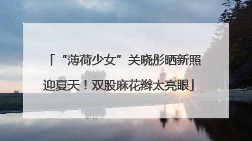 “薄荷少女”关晓彤晒新照迎夏天！双股麻花辫太亮眼