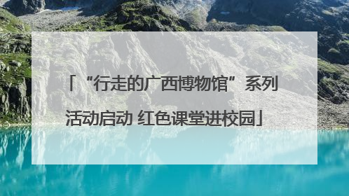 “行走的广西博物馆”系列活动启动 红色课堂进校园