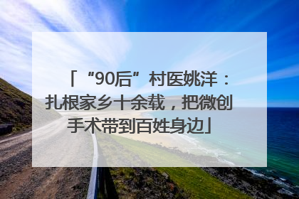 “90后”村医姚洋：扎根家乡十余载，把微创手术带到百姓身边