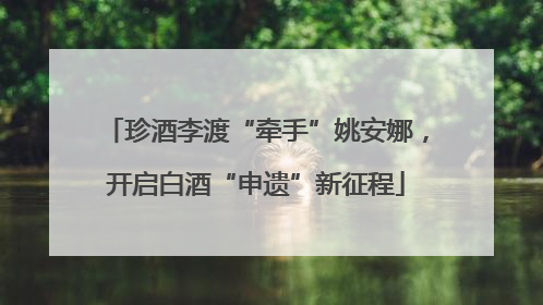 珍酒李渡“牵手”姚安娜，开启白酒“申遗”新征程