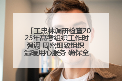 王忠林调研检查2025年高考组织工作时强调 周密细致组织 温暖用心服务 确保全省高考安全有序顺利