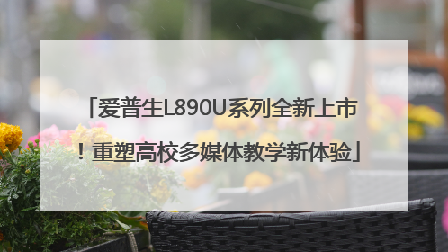 爱普生L890U系列全新上市！重塑高校多媒体教学新体验