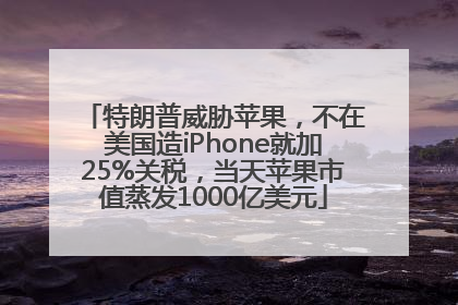 特朗普威胁苹果，不在美国造iPhone就加25%关税，当天苹果市值蒸发1000亿美元