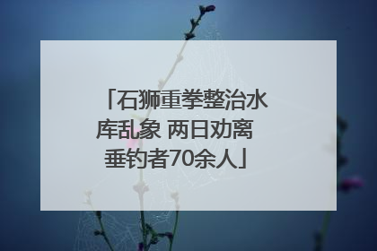 石狮重拳整治水库乱象 两日劝离垂钓者70余人