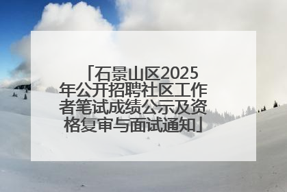 石景山区2025年公开招聘社区工作者笔试成绩公示及资格复审与面试通知