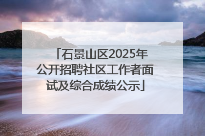 石景山区2025年公开招聘社区工作者面试及综合成绩公示