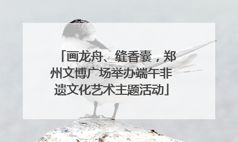 画龙舟、缝香囊，郑州文博广场举办端午非遗文化艺术主题活动