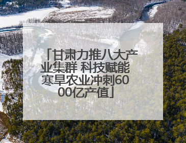 甘肃力推八大产业集群 科技赋能寒旱农业冲刺6000亿产值