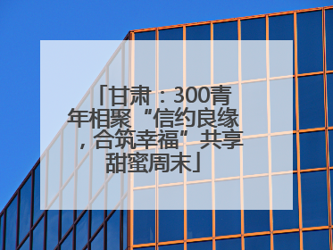 甘肃：300青年相聚“信约良缘，合筑幸福”共享甜蜜周末