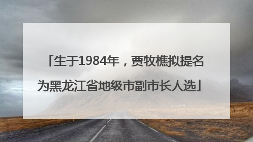 生于1984年，贾牧樵拟提名为黑龙江省地级市副市长人选