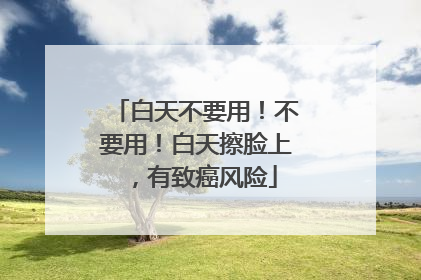 白天不要用！不要用！白天擦脸上，有致癌风险