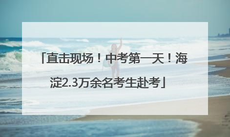 直击现场！中考第一天！海淀2.3万余名考生赴考