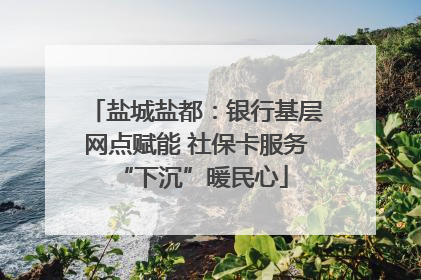 盐城盐都：银行基层网点赋能 社保卡服务 “下沉”暖民心