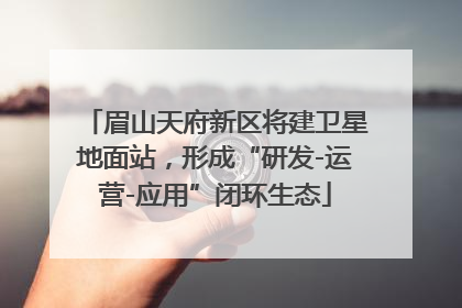 眉山天府新区将建卫星地面站，形成“研发-运营-应用”闭环生态