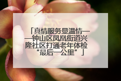 真情服务显温情——钟山区凤凰街道兴隆社区打通老年体检“最后一公里”