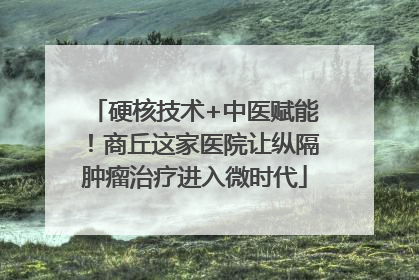 硬核技术+中医赋能！商丘这家医院让纵隔肿瘤治疗进入微时代
