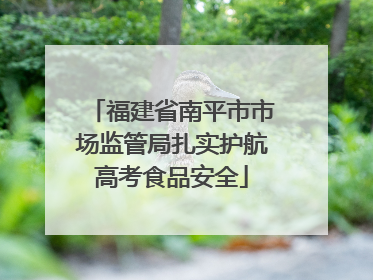 福建省南平市市场监管局扎实护航高考食品安全