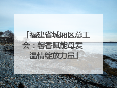 福建省城厢区总工会：馨香赋能母爱 温情绽放力量