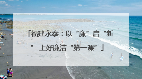 福建永泰：以“廉”启“新” 上好廉洁“第一课”