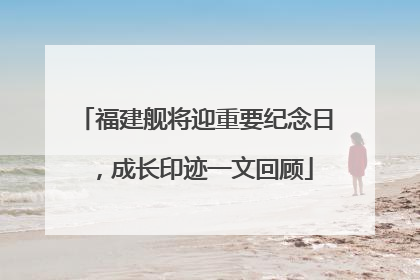 福建舰将迎重要纪念日，成长印迹一文回顾