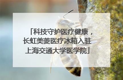科技守护医疗健康，长虹美菱医疗冰箱入驻上海交通大学医学院