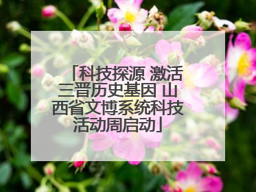 科技探源 激活三晋历史基因 山西省文博系统科技活动周启动
