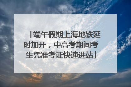 端午假期上海地铁延时加开，中高考期间考生凭准考证快速进站