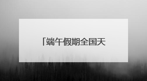 端午假期全国天气出炉！哪里适合出游？河北各地天气如何？