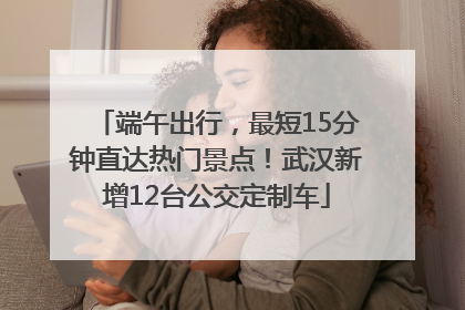 端午出行，最短15分钟直达热门景点！武汉新增12台公交定制车