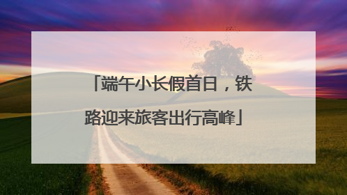 端午小长假首日，铁路迎来旅客出行高峰