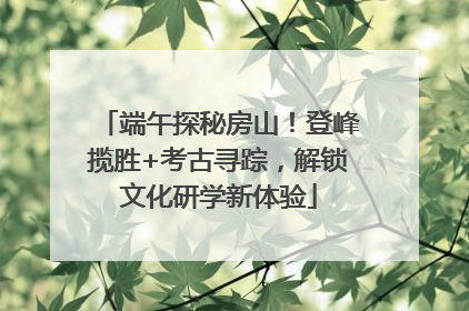 端午探秘房山！登峰揽胜+考古寻踪，解锁文化研学新体验