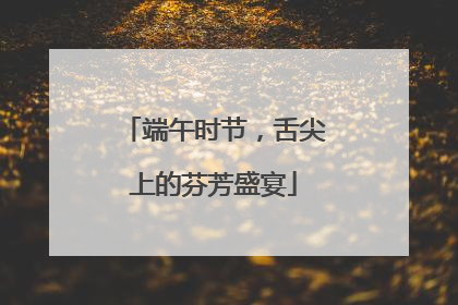 端午时节，舌尖上的芬芳盛宴