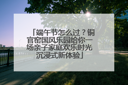 端午节怎么过？铜官窑国风乐园给你一场亲子家庭欢乐时光沉浸式新体验