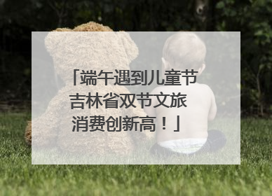 端午遇到儿童节 吉林省双节文旅消费创新高！