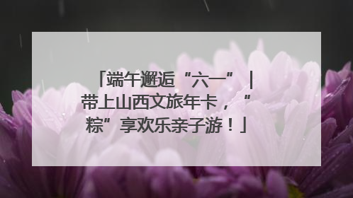 端午邂逅“六一”｜带上山西文旅年卡，“粽”享欢乐亲子游！