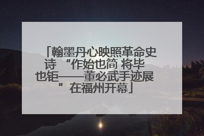 翰墨丹心映照革命史诗 “作始也简 将毕也钜——董必武手迹展”在福州开幕
