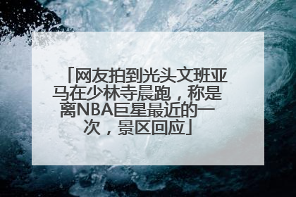 网友拍到光头文班亚马在少林寺晨跑，称是离NBA巨星最近的一次，景区回应