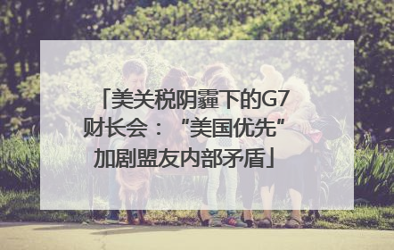 美关税阴霾下的G7财长会：“美国优先”加剧盟友内部矛盾