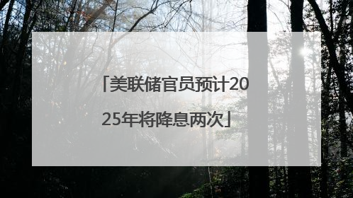 美联储官员预计2025年将降息两次
