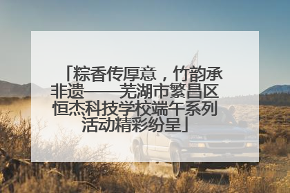 粽香传厚意，竹韵承非遗——芜湖市繁昌区恒杰科技学校端午系列活动精彩纷呈