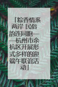 粽香情系两岸 民俗韵连同胞——杭州市余杭区开展形式多样的迎端午联谊活动