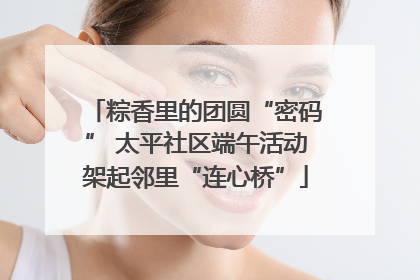 粽香里的团圆“密码” 太平社区端午活动架起邻里“连心桥”