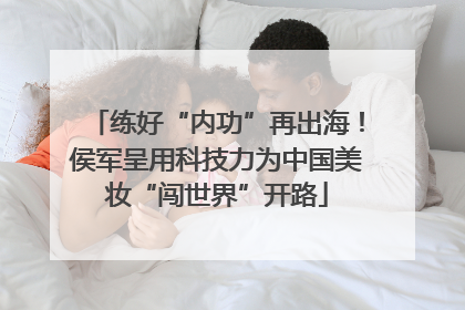 练好“内功”再出海！侯军呈用科技力为中国美妆“闯世界”开路
