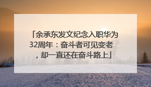 余承东发文纪念入职华为32周年：奋斗者可见变老，却一直还在奋斗路上