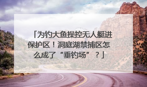 为钓大鱼操控无人艇进保护区！洞庭湖禁捕区怎么成了“垂钓场”？