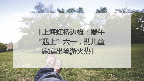 上海虹桥边检：端午“遇上”六一，携儿童家庭出境游火热