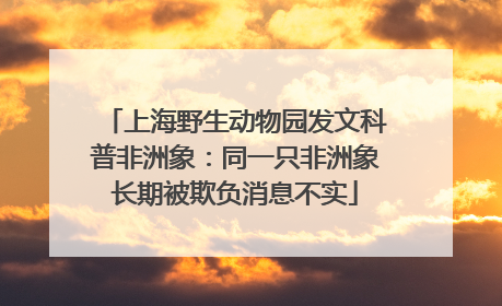 上海野生动物园发文科普非洲象：同一只非洲象长期被欺负消息不实